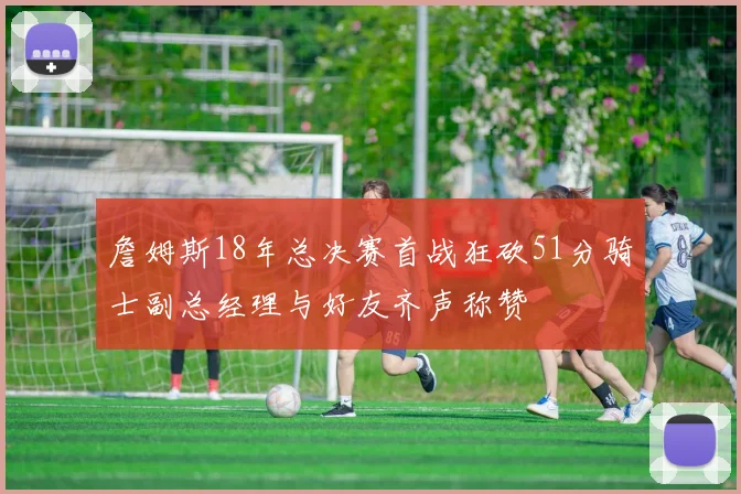 詹姆斯18年总决赛首战狂砍51分骑士副总经理与好友齐声称赞