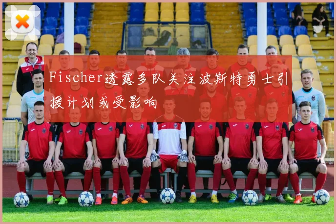 Fischer透露多队关注波斯特勇士引援计划或受影响