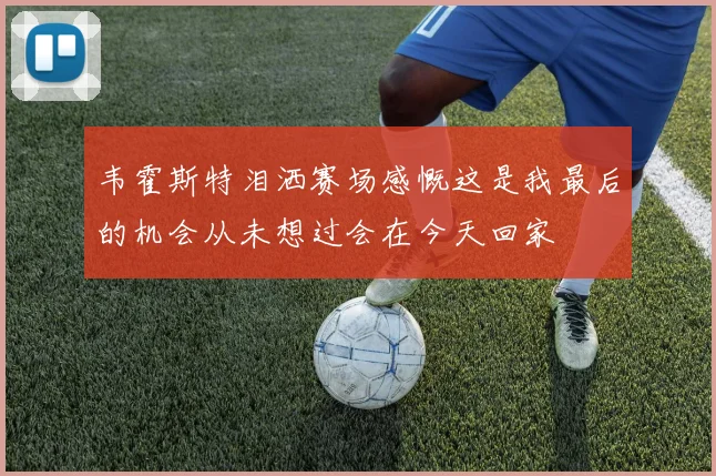 韦霍斯特泪洒赛场感慨这是我最后的机会从未想过会在今天回家
