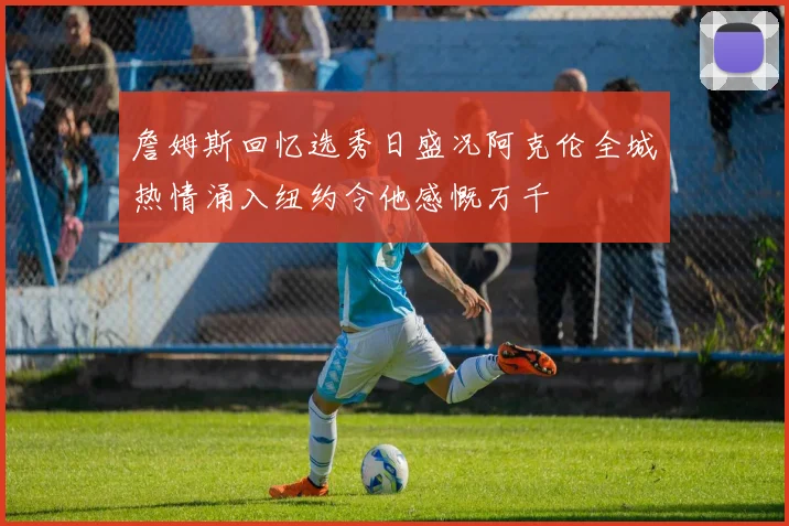 詹姆斯回忆选秀日盛况阿克伦全城热情涌入纽约令他感慨万千