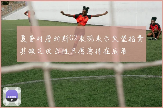 夏普对詹姆斯G2表现表示失望指责其缺乏攻击性只愿意待在底角