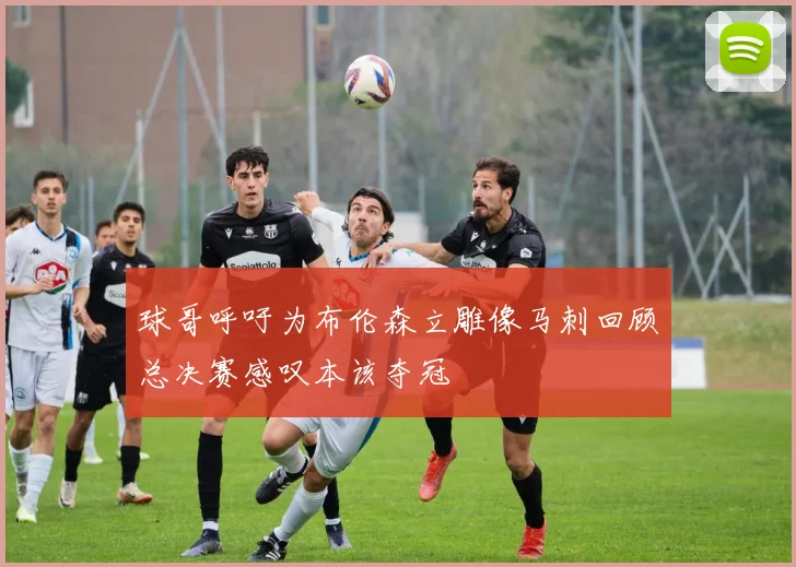 球哥呼吁为布伦森立雕像马刺回顾总决赛感叹本该夺冠