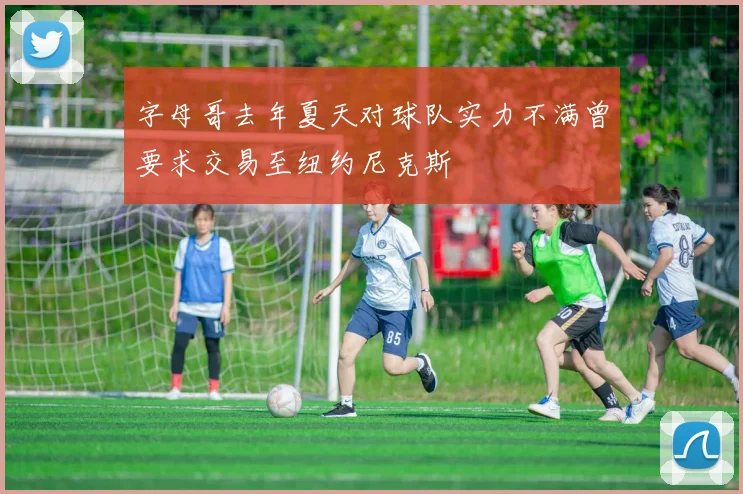 字母哥去年夏天对球队实力不满曾要求交易至纽约尼克斯