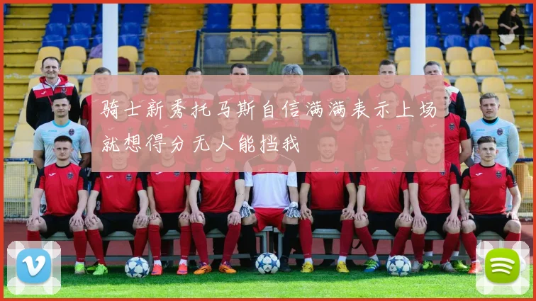骑士新秀托马斯自信满满表示上场就想得分无人能挡我