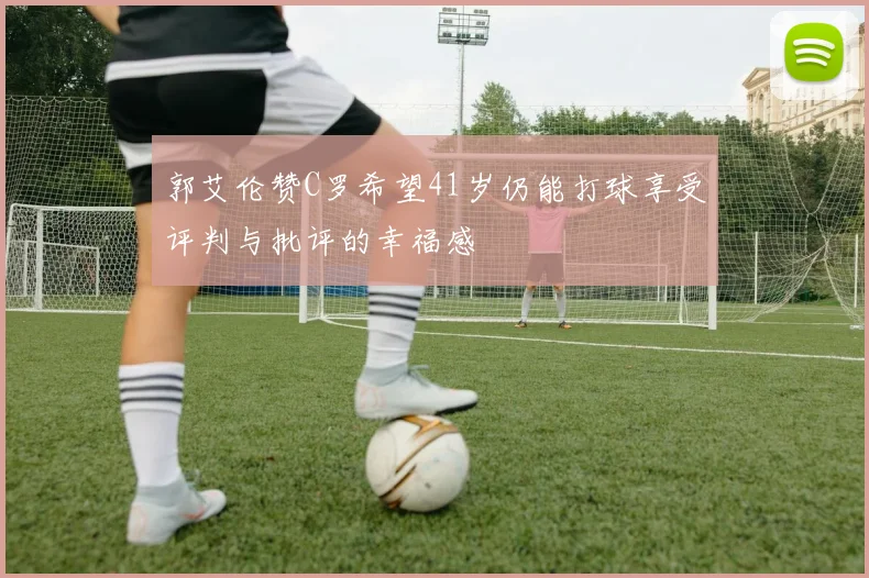 郭艾伦赞C罗希望41岁仍能打球享受评判与批评的幸福感