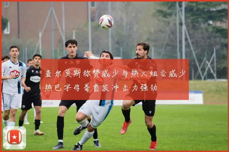 查尔莫斯称赞威少与热火组合威少热巴字母哥首发冲击力强劲