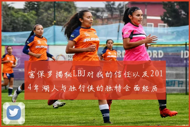 富保罗揭秘LBJ对我的信任以及2014年湖人与独行侠的独特会面经历