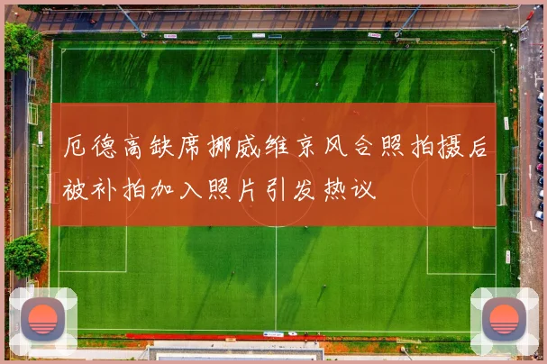 厄德高缺席挪威维京风合照拍摄后被补拍加入照片引发热议