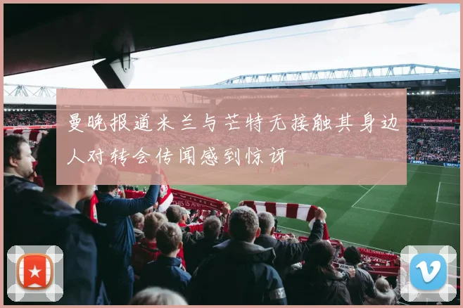 曼晚报道米兰与芒特无接触其身边人对转会传闻感到惊讶