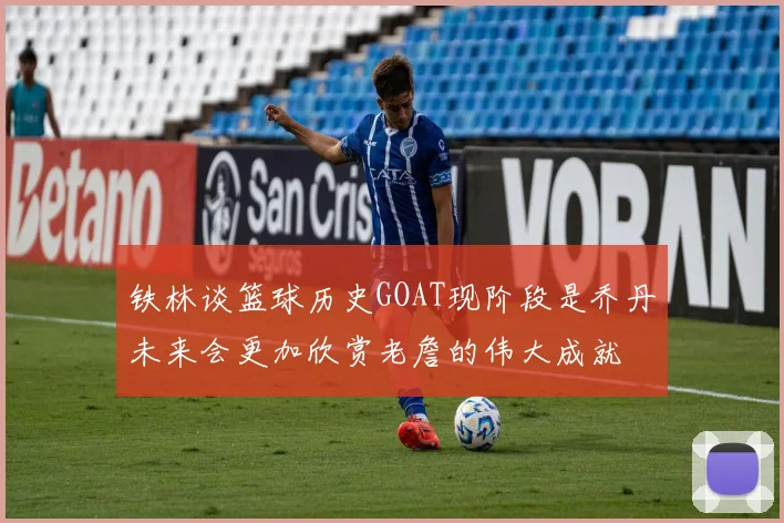 铁林谈篮球历史GOAT现阶段是乔丹未来会更加欣赏老詹的伟大成就
