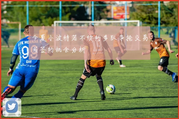 今夏小波特若不续约多队争抢交易或签约机会分析