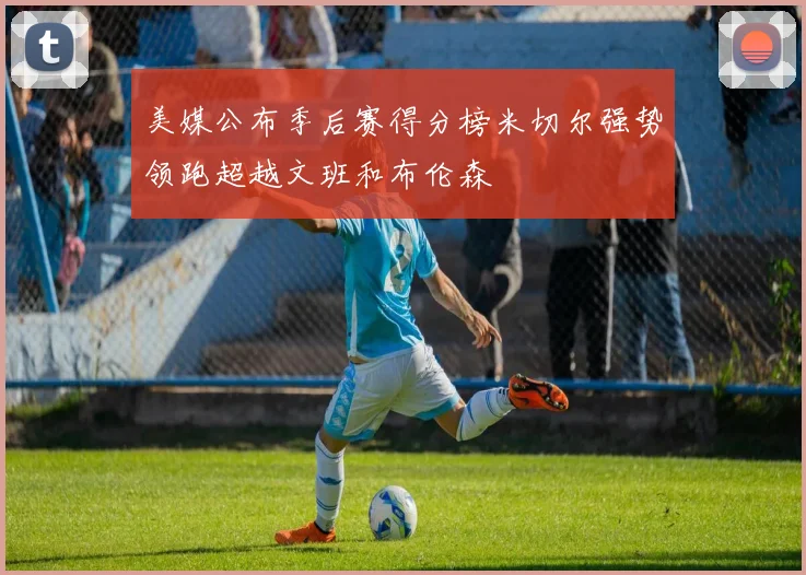 美媒公布季后赛得分榜米切尔强势领跑超越文班和布伦森