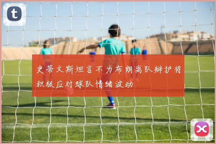 史蒂文斯坦言不为布朗离队辩护将积极应对球队情绪波动