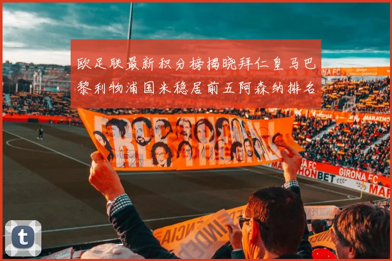欧足联最新积分榜揭晓拜仁皇马巴黎利物浦国米稳居前五阿森纳排名第七