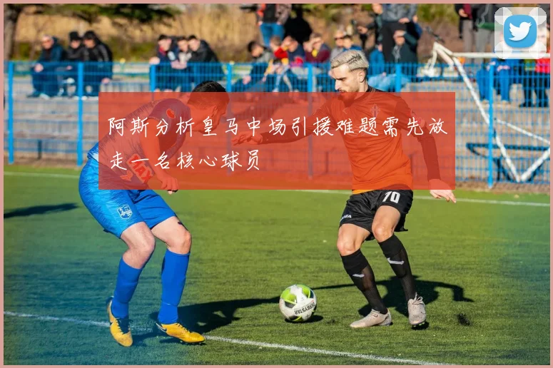 阿斯分析皇马中场引援难题需先放走一名核心球员