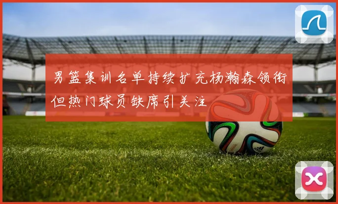 男篮集训名单持续扩充杨瀚森领衔但热门球员缺席引关注