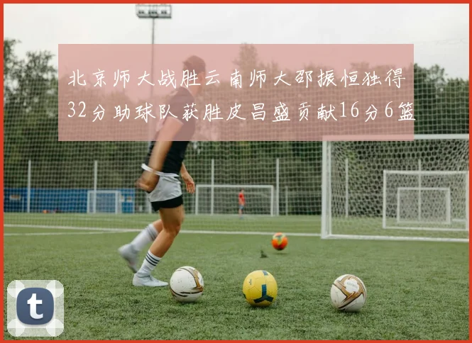 北京师大战胜云南师大邵振恒独得32分助球队获胜皮昌盛贡献16分6篮板5助攻