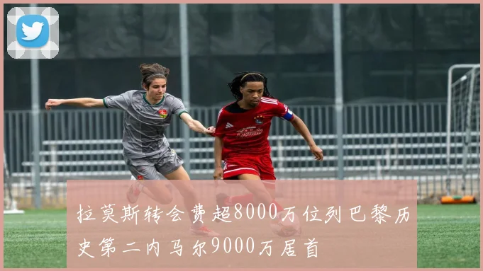拉莫斯转会费超8000万位列巴黎历史第二内马尔9000万居首