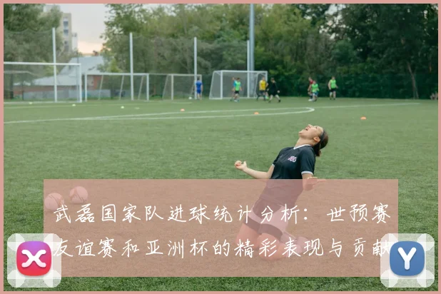 武磊国家队进球统计分析：世预赛友谊赛和亚洲杯的精彩表现与贡献