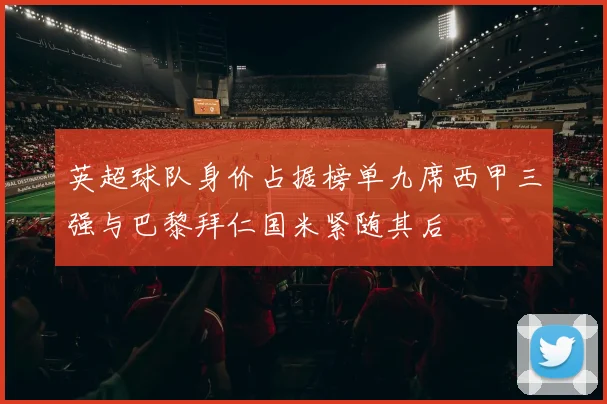 英超球队身价占据榜单九席西甲三强与巴黎拜仁国米紧随其后
