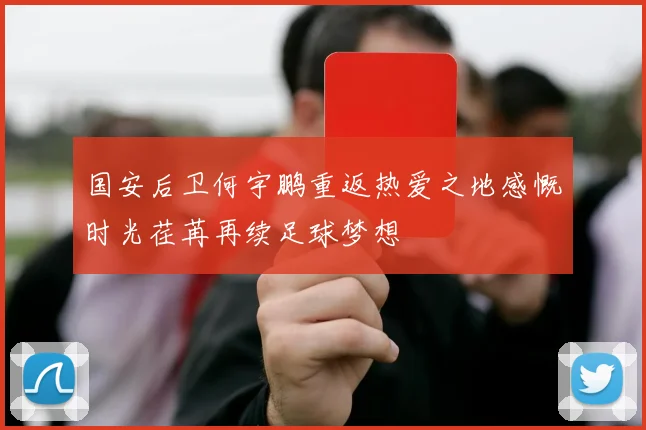 国安后卫何宇鹏重返热爱之地感慨时光荏苒再续足球梦想