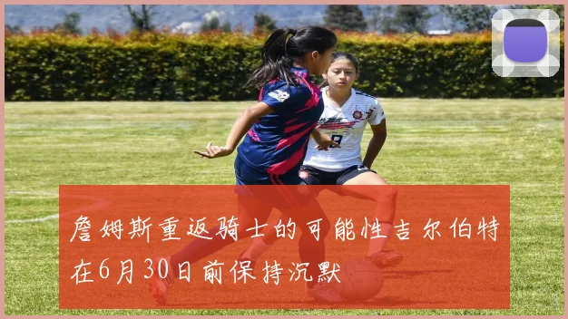詹姆斯重返骑士的可能性吉尔伯特在6月30日前保持沉默