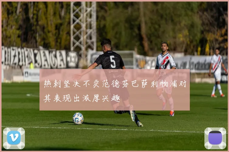 热刺坚决不卖范德芬巴萨利物浦对其表现出浓厚兴趣