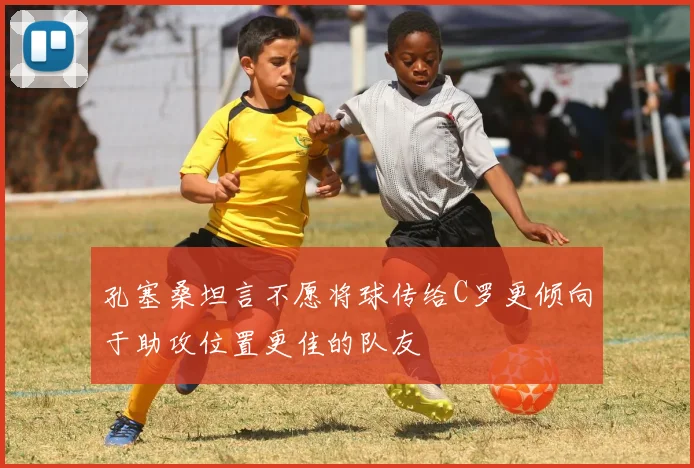 孔塞桑坦言不愿将球传给C罗更倾向于助攻位置更佳的队友