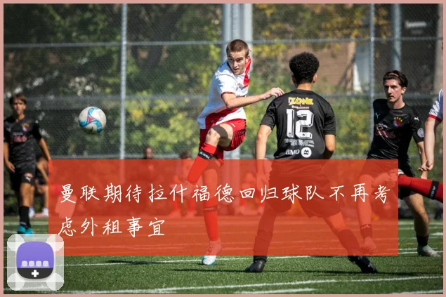 曼联期待拉什福德回归球队不再考虑外租事宜