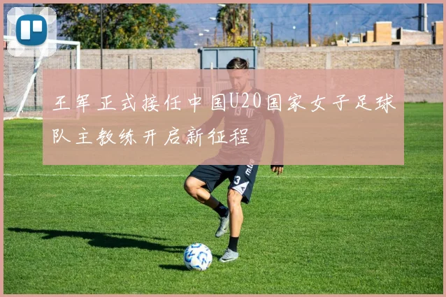 王军正式接任中国U20国家女子足球队主教练开启新征程