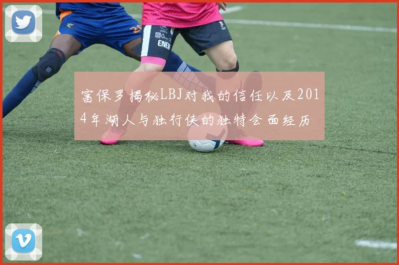 富保罗揭秘LBJ对我的信任以及2014年湖人与独行侠的独特会面经历