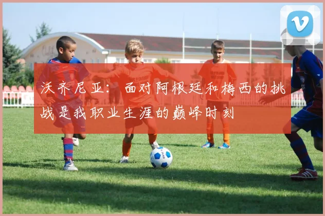 沃齐尼亚：面对阿根廷和梅西的挑战是我职业生涯的巅峰时刻