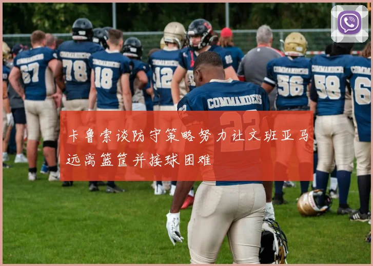 卡鲁索谈防守策略努力让文班亚马远离篮筐并接球困难